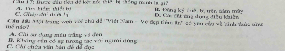 Cầu 17: Bước đầu tiên đê kết nôi thiết bị thông minh là gì?
A. Tìm kiếm thiết bị B. Đăng ký thiết bị trên đám mây
C. Ghép đôi thiết bị D. Cài đặt ứng dụng điều khiển
Cầu 18: Một trang web với chủ đề "Việt Nam - Vẻ đẹp tiềm ẩn" có yêu cầu về hình thức như
thế nào?
A. Chỉ sử dụng màu trắng và đen
B. Không cần có sự tương tác với người dùng
C. Chỉ chứa văn bản để dễ đọc