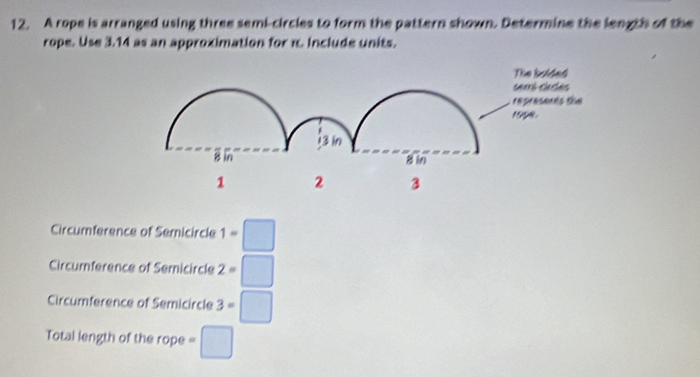 A rope is arranged using three semi-circles to form the pattern shown. Determine the length of the
rope. Use 3.14 as an approximation for π. Include units.
Circumference of Semicircle 1=□
Circumference of Semicircle 2=□
Circumference of Semicircle 3=□
Total length of the rope =□