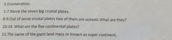 II.Enumeration: 
1-7.Name the seven big crustal plates. 
8-9.Out of sevse crustal plates two of them are oceanic.What are they? 
10-14. What are the five continental plates? 
15.The name of the giant land mass or known as super continent.