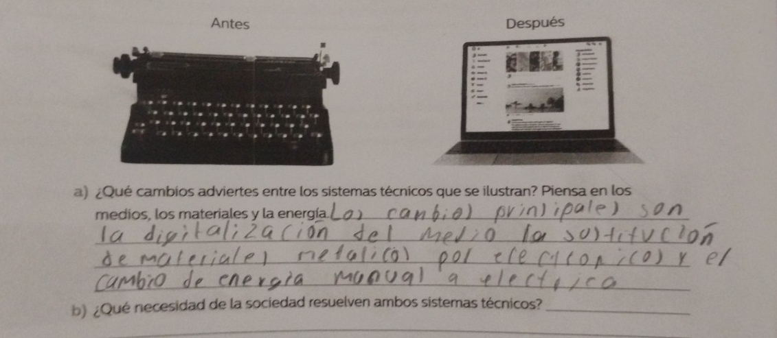 Antes Después 
a) ¿Qué cambios adviertes entre los sistemas técnicos que se ilustran? Piensa en los 
medios, los materiales y la energía._ 
_ 
_ 
_ 
b) ¿Qué necesidad de la sociedad resuelven ambos sistemas técnicos?_ 
_