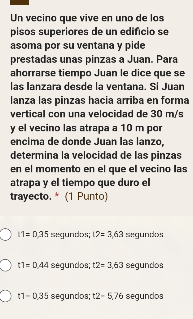 Un vecino que vive en uno de los
pisos superiores de un edificio se
asoma por su ventana y pide
prestadas unas pinzas a Juan. Para
ahorrarse tiempo Juan le dice que se
las lanzara desde la ventana. Si Juan
lanza las pinzas hacia arriba en forma
vertical con una velocidad de 30 m/s
y el vecino las atrapa a 10 m por
encima de donde Juan las lanzo,
determina la velocidad de las pinzas
en el momento en el que el vecino las
atrapa y el tiempo que duro el
trayecto. * (1 Punto)
t1=0,35 segundos; t2=3,63 segundos
t1=0,44 segundos; t2=3,63 segundos
t1=0,35 segundos; t2=5,76 segundos