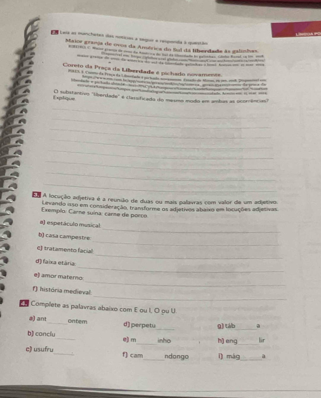 LíNGUA PO
Es Leia as manchetes das notícias a seguir e respenda à questão
Maior granja de ovos da América do Sul dá liberdade às galinhas.
RIBEIRO, C. Maior granja de ovos da América do Sul da Eberdade la galinhas, Gánho Rusol, cs lov, sos8
Dsponível em. httpo://globorural globo.com/Notce/Crir en/Aueshntica/maon/
mainr-granja de ove da-amética do suí da-lnevdade galmhas 3 htmí Acest on as mar zúma
Coreto da Praça da Liberdade é pichado novamente.
PIRES, 5. Coreto da Proça da Liberdade e pichado novamenze. Eiáado de Mires, 29 jm 2018, Dipemivel em
http:://www-r.com.br/spp/notuia/gerais/zm8/m/bg/interna_.gnrais.p1a103/cotem-da-praca da
liberdade e pichado thtm1#=rex1=H C3% Ar%aspouroSaotmatsa5deLnquateoNabatioN Nim Mir
estrutura Napasóu λaopor que ñandialogueKeon op t anommunidade, Acesm em 15 mis, 2014
O substantivo "liberdade" é classificado do mesmo modo em ambas as ocorrências"
Explique.
_
_
_
_
_
_
_
_
Em A locução adjetiva é a reunião de duas ou mais palavras com valor de um adjetivo.
Levando isso em consideração, transforme os adjetivos abaixo em locuções adjetivas.
Exemplo: Carne suína: carne de porco.
_
a) espetáculo musical:
_
b) casa campestre:
_
c) tratamento facial:
_
d) faixa etária;
_
e) amor materno:
_
f) história medieval:
Complete as palavras abaixo com E ou I, O ou U.
8) ant_ ontem d) perpetu_
g) táb_ a
_
b) conclu
e) m_ inho h) eng_ lir
c) usufru_ f) cam_ ndongo i) mág _a