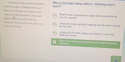 Triaï biking is a type of mountain biking Why is trial bike riding called a "thinking man's
I has been called a "thinking man's sport." sport?"
Riders move through an obstacle course Riders must concentrate to keep their movements at
They must think through their moves and very low speeds.
judge distances while they bike over
obstackes. They must be exact--there is no B as they ride. Observers enjoy carefully mapping out the rider's moves
room for bad form
Judges look for both quality and distance when they
judge the moves.
Riders must think through their moves while biking over
obstacles