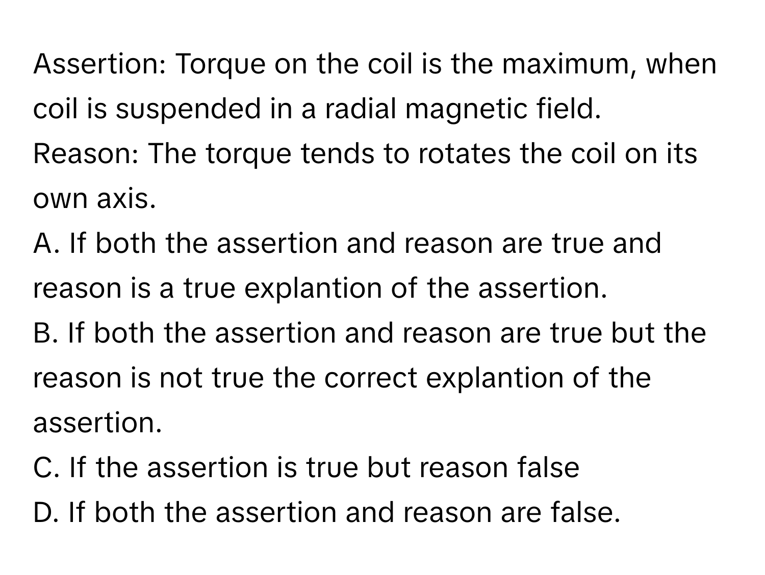 Assertion: Torque on the coil is the maximum, when coil is suspended in a radial magnetic field.

Reason: The torque tends to rotates the coil on its own axis.
A. If both the assertion and reason are true and reason is a true explantion of the assertion.
B. If both the assertion and reason are true but the reason is not true the correct explantion of the assertion.
C. If the assertion is true but reason false
D. If both the assertion and reason are false.