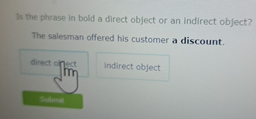 Is the phrase in bold a direct object or an indirect object?
The salesman offered his customer a discount.
direct of ject indirect object
Im
Submit