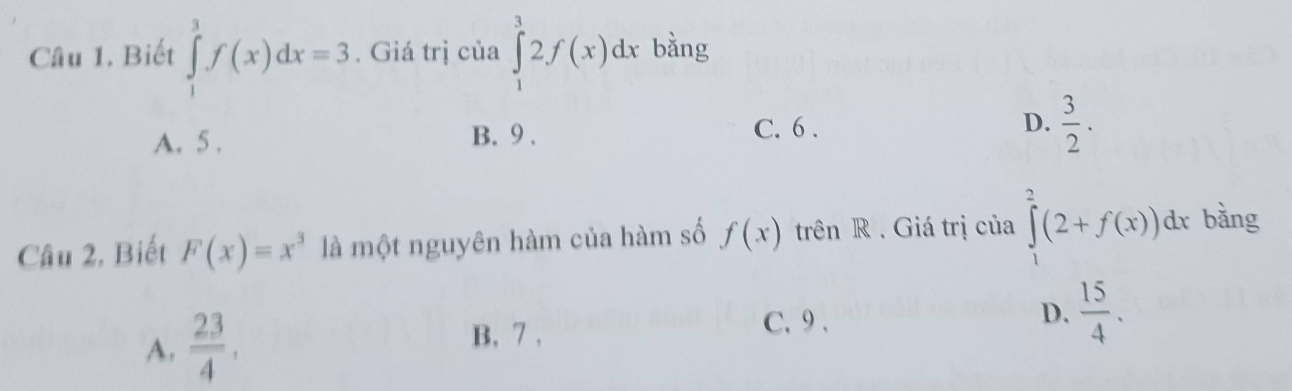 Biết ∈tlimits _1^(3f(x)dx=3. Giá trị của ∈tlimits _1^32f(x)dx bằng
A. 5.
B. 9.
C. 6. D. frac 3)2. 
Câu 2, Biết F(x)=x^3 là một nguyên hàm của hàm số f(x) trên R . Giá trị của ∈tlimits _1^(2(2+f(x))dx bǎng
A. frac 23)4.
D.  15/4 .
B. 7 ,
C. 9.