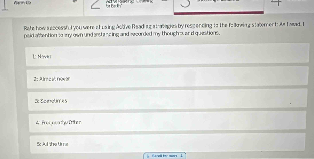 Active Reading: Listening 
Warm-Up to Earth" 
Rate how successful you were at using Active Reading strategies by responding to the following statement: As I read. I 
paid attention to my own understanding and recorded my thoughts and questions. 
1: Never 
2: Almost never 
3: Sometimes 
4: Frequently/Often 
5: All the time 
Scroll for more