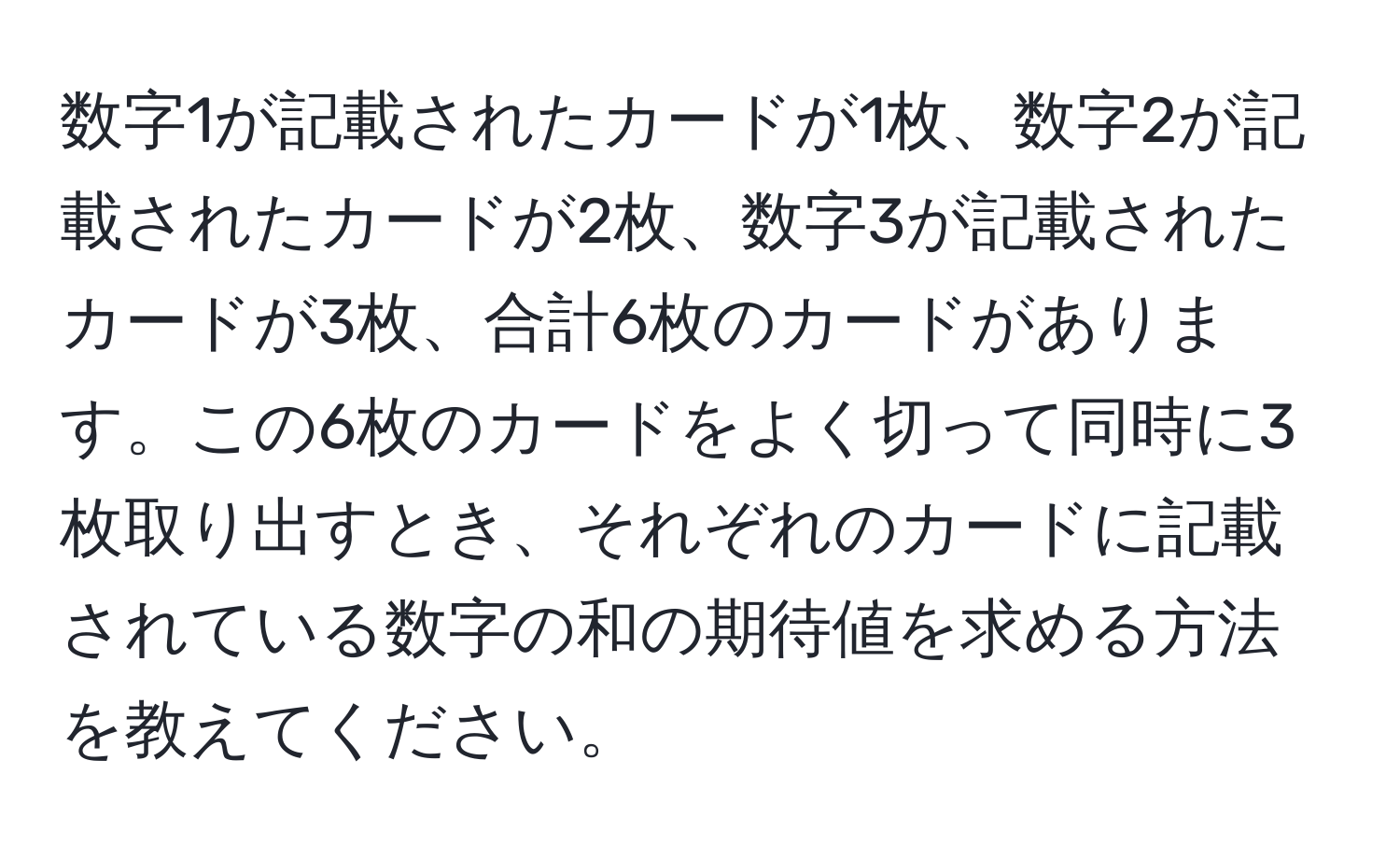 数字1が記載されたカードが1枚、数字2が記載されたカードが2枚、数字3が記載されたカードが3枚、合計6枚のカードがあります。この6枚のカードをよく切って同時に3枚取り出すとき、それぞれのカードに記載されている数字の和の期待値を求める方法を教えてください。