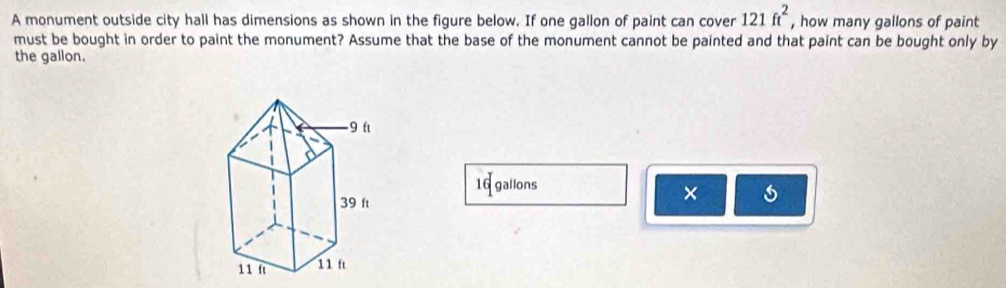 A monument outside city hall has dimensions as shown in the figure below. If one gallon of paint can cover 121ft^2 , how many gallons of paint 
must be bought in order to paint the monument? Assume that the base of the monument cannot be painted and that paint can be bought only by 
the gallon.
16 gallons
×