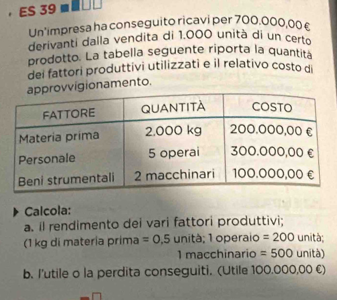 ，ES 39 
Un'impresa ha conseguito ricavi per 700.000,00£
derivanti dalla vendita di 1.000 unità di un certo 
prodotto. La tabella seguente riporta la quantità 
dei fattori produttivi utilizzati e il relativo costo di 
vvigionamento. 
Calcola: 
a. il rendimento dei vari fattori produttivi; 
(1 kg di materia prima =0,5 unità; 1 operaio =200 unità; 
1 macchinario =500 unità) 
b. l'utile o la perdita conseguiti. (Utile 100.000,00 €)