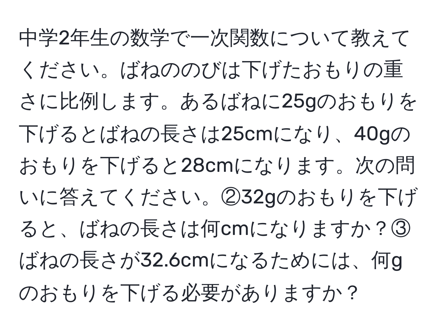 中学2年生の数学で一次関数について教えてください。ばねののびは下げたおもりの重さに比例します。あるばねに25gのおもりを下げるとばねの長さは25cmになり、40gのおもりを下げると28cmになります。次の問いに答えてください。②32gのおもりを下げると、ばねの長さは何cmになりますか？③ばねの長さが32.6cmになるためには、何gのおもりを下げる必要がありますか？