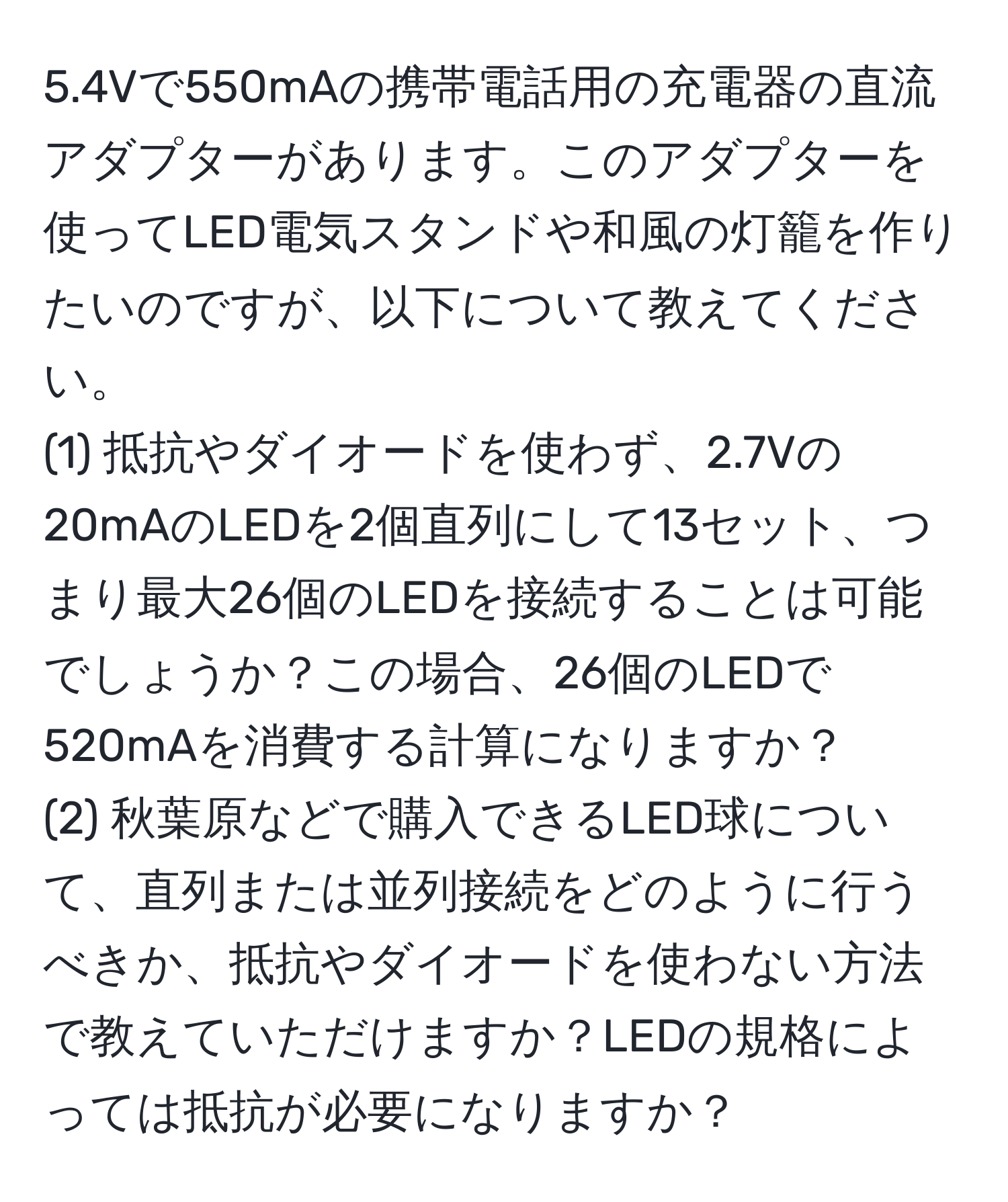 5.4Vで550mAの携帯電話用の充電器の直流アダプターがあります。このアダプターを使ってLED電気スタンドや和風の灯籠を作りたいのですが、以下について教えてください。  
(1) 抵抗やダイオードを使わず、2.7Vの20mAのLEDを2個直列にして13セット、つまり最大26個のLEDを接続することは可能でしょうか？この場合、26個のLEDで520mAを消費する計算になりますか？  
(2) 秋葉原などで購入できるLED球について、直列または並列接続をどのように行うべきか、抵抗やダイオードを使わない方法で教えていただけますか？LEDの規格によっては抵抗が必要になりますか？