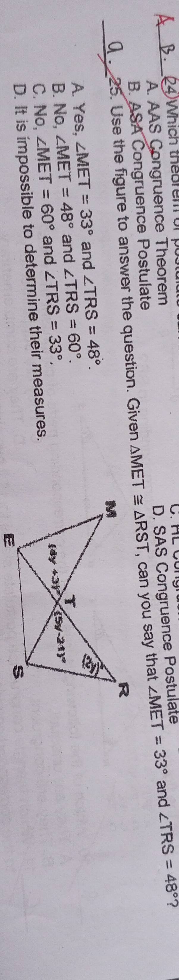 (4)Whích theorem or p
A. AAS Congruence Theorem
D. SAS Congruence Postulate
B. ASA Congruence Postulate
_25. Use the figure to answer the question. Given △ MET≌ △ RST , can you say that ∠ MET=33° and ∠ TRS=48° ?
_
A. Yes, ∠ MET=33° and ∠ TRS=48°.
B. No, ∠ MET=48° and ∠ TRS=60°.
C. No, ∠ MET=60° and ∠ TRS=33°,
D. It is impossible to determine their measures.