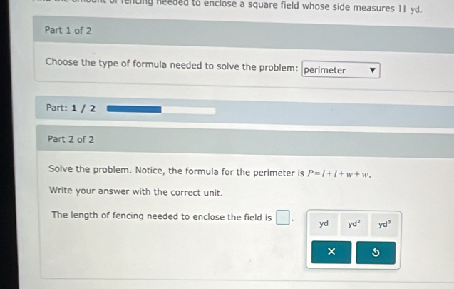 encing needed to enclose a square field whose side measures 11 yd. 
Part 1 of 2 
Choose the type of formula needed to solve the problem: perimeter 
Part: 1 / 2 
Part 2 of 2 
Solve the problem. Notice, the formula for the perimeter is P=l+l+w+w. 
Write your answer with the correct unit. 
The length of fencing needed to enclose the field is □ . yd yd^2 yd^3