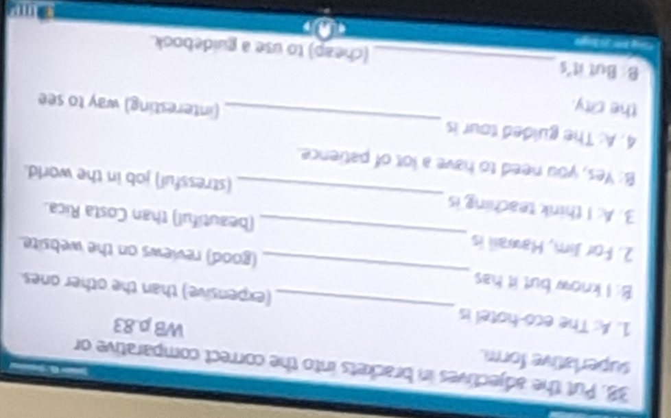 Put the adjectives in brackets into the correct comparative or 
superlative form. 
WB p.83
1. A: The eco-hotel is _(expensive) than the other ones 
B: I know but it has _(good) reviews on the website. 
2. For Jim, Hawaii is _(beautiful) than Costa Rica. 
3. A: I think teaching is _(stressful) job in the world. 
B: Yes, you need to have a lot of patience. 
4. A: The guided tour is_ (interesting) way to see 
the city. 
B: But it's_ (cheap) to use a guidebook. 
*Sng B 5 ngle