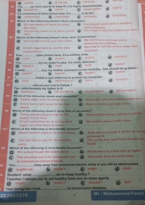 a not eat to not ear not to eat               
0o You .......do more sports to keep fit: it is highly recommended.
shouldn't have to would prefer
81 It is compulsory to follow school rules. It is _to do this . ought to
a unimportant inadvisable necessary förbidden
82 Which of the following doesn't show necessity?
It's necessary to hurry to catch You should work hard to achieve
the train. more progress.
The teacher orders u to fllow sc  l It's a must to take the medicine on time.
rules
83 Which of the following doesn't show lack of necessity? We don't have to sleep early;
You needn't hurry; you aren't late. tomorrow is a holiday.
It isn't important to rewrite your She had to tell the police about that
composition. accident
84 You_ . take photos here: it's a military area.
must mustn't needn't shouldn't
85 You._ try my sister's cake, it's really delicious !
needn't need must mustn't
86 I really buy my mother a present on her birthday. One should be grateful ! mustn't
a needn't have to mustn't
87 L_ install a new antivirus to protect my computer. shouldn't
a must didn't have to had to
88 cancel your trip to Dahab ?
Yes, unfortunately my father is ill.
a must you b Did you have to  Do you have to Will you have to
89 Which of the following shows past necessity?'
Tamer didn't have to arrive late. She needn't worry; her father is better now.
Eman had to get ready for the final
exam. Wael must have got high marks.
90 Which of the following doesn't show lack of necessity?"
Tamer doesn't have to pay for the Amal needn't worry, nothing is painful
ticket: it's for free.
It isn't necessary for us to buy more
sugar; we have much at home. We need to follow traffic rules.
91 Which of the following is structurally correct?"
Sherif needn't waits is he is in a hurry. Rami had to consult a doctor as he w 
seriously III.
The hall had to tidy for the birthday a The young man need have bought mor
party. bread.
92 Which of the following is structurally incorrect?
It's a must to get the latest news.    Did he have to travel late at night?
The meeting had to be postponed due a She never have to come early.
to unforeseen circumstances.
93 You. _.keep away from uncovered electric wires or you will be electrocuted.
C ought not mustn't ) ought D must
Student: what. _do to keep healthy ?
Teacher: I advise you to eat healthy food and do more sports.
a ought !      mustn't should ! did !
Your paragraph must._ to correct your mistakes.
282865378 Mr : Mohammed Fawzi