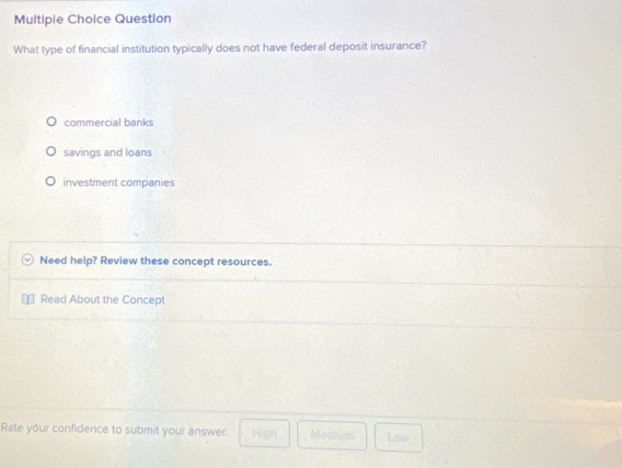 Question
What type of financial institution typically does not have federal deposit insurance?
commercial banks
savings and loans
investment companies
Need help? Review these concept resources.
Read About the Concept
Rate your confidence to submit your answer. High Medium Low