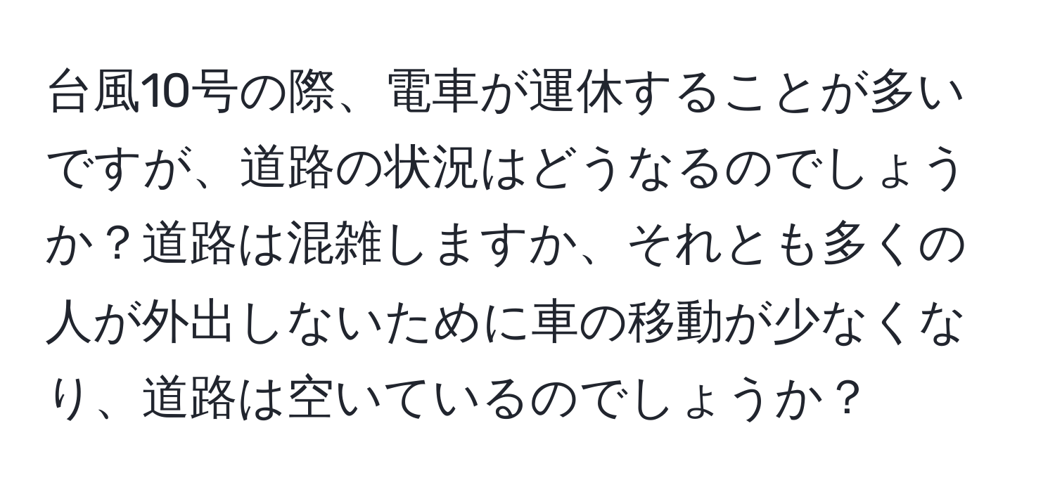 台風10号の際、電車が運休することが多いですが、道路の状況はどうなるのでしょうか？道路は混雑しますか、それとも多くの人が外出しないために車の移動が少なくなり、道路は空いているのでしょうか？