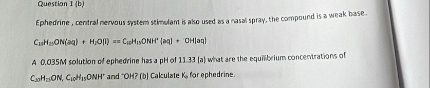 Ephedrine , central nervous system stimulant is also used as a nasal spray, the compound is a weak base.
C_10H_15ON(aq)+H_2O(l)==C_10H_15ONH^+(aq)+OH(aq)
A 0.035M solution of ephedrine has a pH of 11.33 (a) what are the equilibrium concentrations of
C_10H_15ON, C_10H_15ONH^+ and "OH? (b) Calculate K_b for ephedrine.