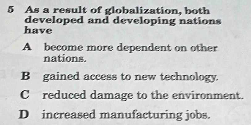 As a result of globalization, both
developed and developing nations
have
A become more dependent on other
nations.
B gained access to new technology.
C reduced damage to the environment.
D increased manufacturing jobs.