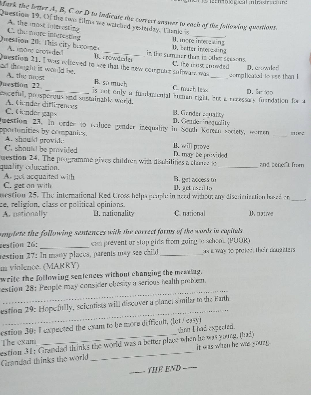 hen its technological infrastructure
Mark the letter A, B, C or D to indicate the correct answer to each of the following questions.
Question 19. Of the two films we watched yesterday, Titanic is
As the most interesting
C. the more interesting
_.
B. more interesting
Question 20. This city becomes
D. better interesting
A. more crowded B. crowdeder
in the summer than in other seasons.
C. the most crowded D. crowded
Question 21. I was relieved to see that the new computer software was _complicated to use than I
ad thought it would be.
A. the most B. so much C. much less
D. far too
Question 22. _is not only a fundamental human right, but a necessary foundation for a
eaceful, prosperous and sustainable world.
A. Gender differences B. Gender equality
C. Gender gaps D. Gender inequality
question 23. In order to reduce gender inequality in South Korean society, women
pportunities by companies. _more
A. should provide B. will prove
C. should be provided D. may be provided
uestion 24. The programme gives children with disabilities a chance to
quality education.
_and benefit from
A. get acquaited with B. get access to
C. get on with D. get used to
_
uestion 25. The international Red Cross helps people in need without any discrimination based on ,
ce, religion, class or political opinions.
A. nationally B. nationality C. national D. native
omplete the following sentences with the correct forms of the words in capitals
restion 26: _can prevent or stop girls from going to school. (POOR)
lestion 27: In many places, parents may see child_ as a way to protect their daughters
m violence. (MARRY)
write the following sentences without changing the meaning.
_
estion 28: People may consider obesity a serious health problem.
_
estion 29: Hopefully, scientists will discover a planet similar to the Earth.
estion 30: I expected the exam to be more difficult, (lot / easy)
than I had expected.
The exam
estion 31: Grandad thinks the world was a better place when he was young, (bad)
Grandad thinks the world _it was when he was young.
_THE END_