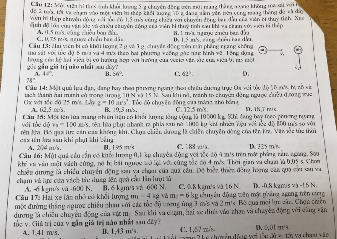 Một viên bi thuỷ tinh khối lượng 5 g chuyển động trên một máng thẳng ngang không ma sát với từ
độ 2 m/s, tới va chạm vào một viên bi thép khối lượng 10 g đang năm yên trên cùng máng thăng đó và đây
viên bi thép chuyển động với tốc độ 1,5 m/s cùng chiều với chuyên động ban đầu của viên bi thuy tinh. Xác
định độ lớn của vận tốc và chiều chuyển động của viên bi thuỷ tỉnh sau khi va chạm với viên bi thép.
A. 0,5 m/s, cùng chiều ban đầu. B. 1 m/s, ngược chiều ban đầu.
C. 0,75 m/s, ngược chiều ban đầu. D. 1,5 m/s, cùng chiều ban đầu.
Câu 13: Hai viên bi có khối lượng 2 g và 3 g, chuyển động trên mặt phăng ngang không
m
ma sát với tốc độ 6 m/s và 4 m/s theo hai phương vuông góc như hình vẽ. Tổng động m v
lượng của hệ hai viên bị có hướng hợp với hướng của vectơ vận tốc của viên bi m2 một
góc gần giá trị nào nhất sau đây?
A. 44°. B. 56°. C. 62°. D.
78°.
Câu 14: Một quả lựu đạn, đang bay theo phương ngang theo chiều dương trục Ox với tốc độ 10 m/s, bị nổ và
tách thành hai mảnh có trọng lượng 10 N và 15 N. Sau khi nổ, mảnh to chuyền động ngược chiều dương trục
Ox với tốc độ 25 m/s. Lấy g=10m/s^2 F. Tốc độ chuyển động của mảnh nhỏ bằng
A. 62,5 m/s. B. 19,5 m/s. C. 12,5 m/s. D. 18,7 m/s.
Câu 15: Một tên lửa mang nhiên liệu có khối lượng tổng cộng là 10000 kg. Khi đang bay theo phương ngang
với tốc độ v_0=100m/s , tên lửa phụt nhanh ra phía sau nó 1000 kg khí nhiên liệu với tốc độ 800 m/s so với
tên lửa. Bỏ qua lực cản của không khí. Chọn chiều dương là chiều chuyền động của tên lữa. Vận tốc tức thời
của tên lửa sau khi phụt khí bằng
A. 204 m/s. B. 195 m/s C. 188 m/s. D. 325 m/s.
Câu 16: Một quả cầu rắn có khối lượng 0,1 kg chuyển động với tốc độ 4 m/s trên mặt phẳng nằm ngang. Sau
khi va vào một vách cứng, nó bị bật ngược trở lại với cùng tốc độ 4 m/s. Thời gian va chạm là 0,05 s. Chọn
chiều dương là chiều chuyển động sau va chạm của quả cầu. Độ biển thiên động lượng của quả cầu sau va
chạm và lực của vách tác dụng lên quả cầu lần lượt là
A. -6 kgm/s và -600 N. B. 6 kgm/s và -600 N. C. 0,8 kgm/s và 16 N. D. -0,8 kgm/s và -16 N.
Câu 17: Hai xe lăn nhỏ có khối lượng m_1=4kg và m_2=6kg chuyển động trên mặt phăng ngang trên cùng
một đường thắng ngược chiều nhau với các tốc độ tương ứng 3 m/s và 2 m/s. Bỏ qua mọi lực cản. Chọn chiều
dương là chiều chuyển động của vật mị. Sau khi va chạm, hai xe dính vào nhau và chuyền động với cùng vận
tốc v. Giá trị của v gần giá trị nào nhất sau đây?
A. 1,41 m/s. B. 1,43 m/s. C. 1,67 m/s. D. 0,01 m/s.
lượng 2 kg chuyền đông với tốc độ vị tới va chạm vào
