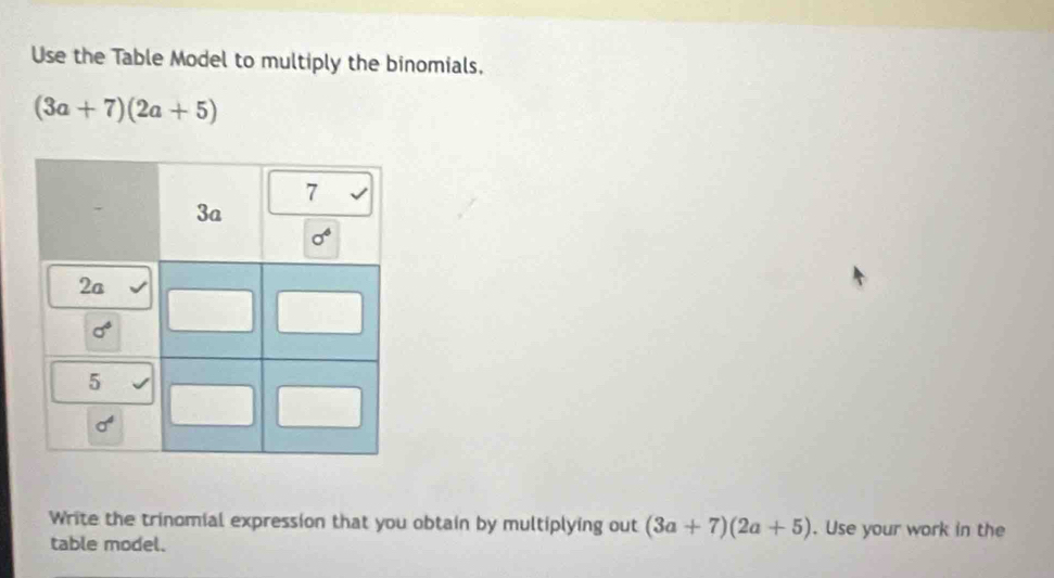 Use the Table Model to multiply the binomials,
(3a+7)(2a+5)
Write the trinomial expression that you obtain by multiplying out (3a+7)(2a+5). Use your work in the
table model.