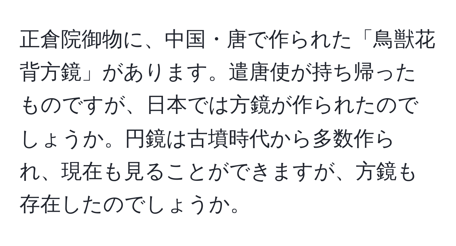 正倉院御物に、中国・唐で作られた「鳥獣花背方鏡」があります。遣唐使が持ち帰ったものですが、日本では方鏡が作られたのでしょうか。円鏡は古墳時代から多数作られ、現在も見ることができますが、方鏡も存在したのでしょうか。