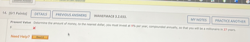 DETAILS PREVIOUS ANSWERS WANEFMAC8 3.2.033. MY NOTES PRACTICE ANOTHER 
Present Value Determine the amount of money, to the nearest dollar, you must invest at 9% per year, compounded annually, so that you will be a millionaire in 27 years.
$ × 
Need Help? Read it