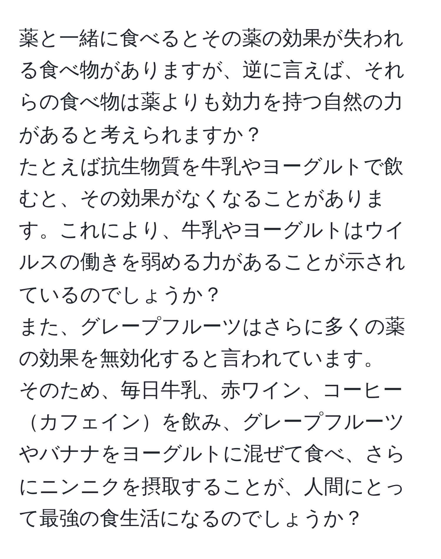 薬と一緒に食べるとその薬の効果が失われる食べ物がありますが、逆に言えば、それらの食べ物は薬よりも効力を持つ自然の力があると考えられますか？  
たとえば抗生物質を牛乳やヨーグルトで飲むと、その効果がなくなることがあります。これにより、牛乳やヨーグルトはウイルスの働きを弱める力があることが示されているのでしょうか？  
また、グレープフルーツはさらに多くの薬の効果を無効化すると言われています。  
そのため、毎日牛乳、赤ワイン、コーヒーカフェインを飲み、グレープフルーツやバナナをヨーグルトに混ぜて食べ、さらにニンニクを摂取することが、人間にとって最強の食生活になるのでしょうか？