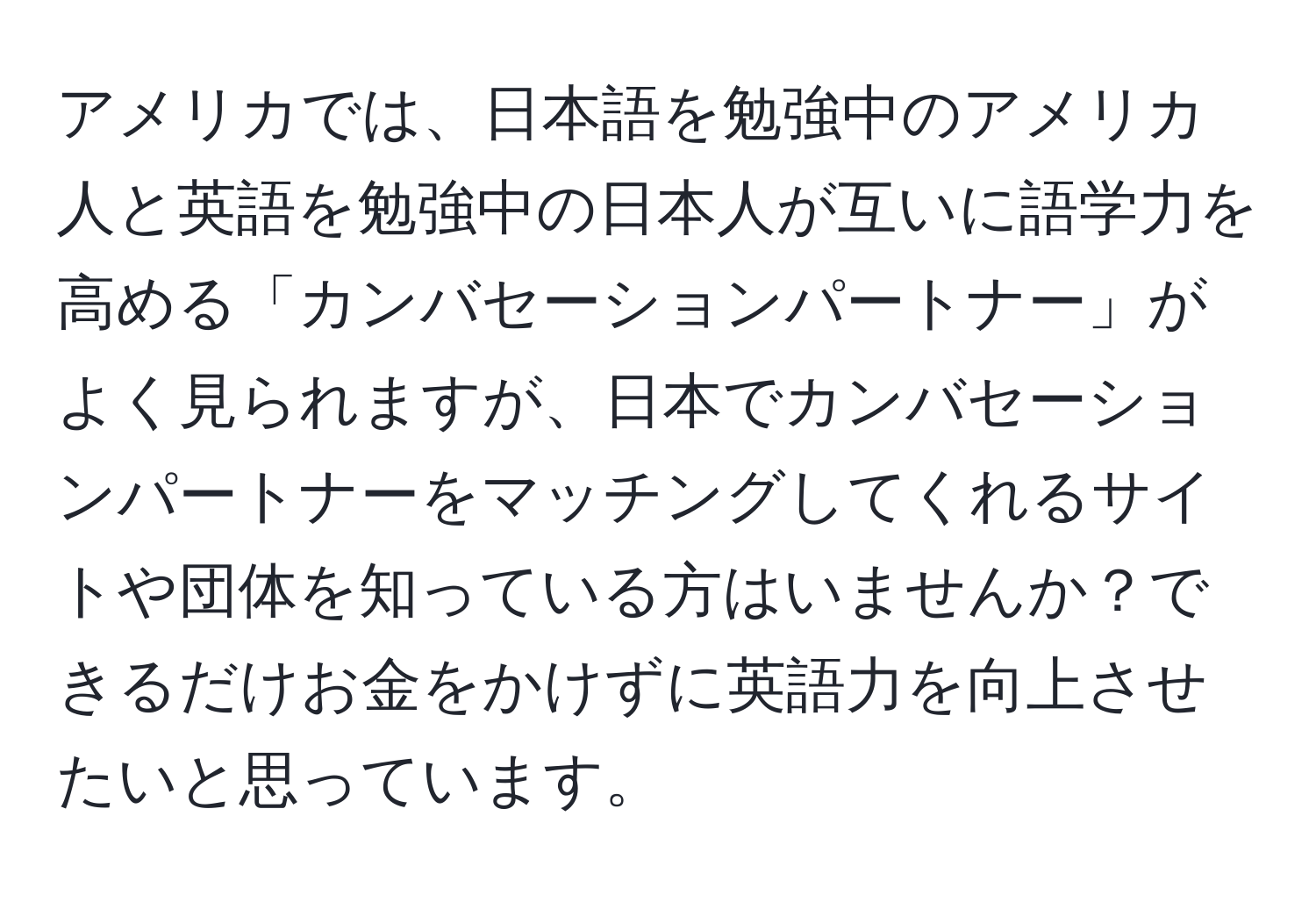 アメリカでは、日本語を勉強中のアメリカ人と英語を勉強中の日本人が互いに語学力を高める「カンバセーションパートナー」がよく見られますが、日本でカンバセーションパートナーをマッチングしてくれるサイトや団体を知っている方はいませんか？できるだけお金をかけずに英語力を向上させたいと思っています。