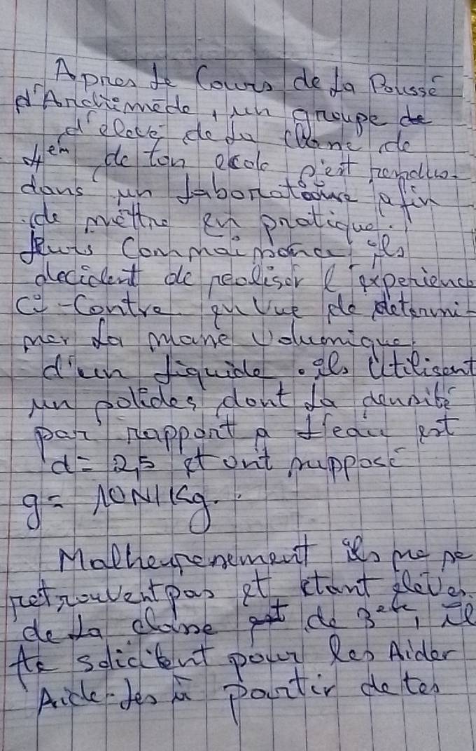 Apren do Cowto deda Buse 
Anclieme do, un gnoupe de 
el elove dofu cDene re 
ofen de ten pcoo pest rondllo 
dons un ibonatatve a fin 
e mettne eve pnatiqug 
Pluts Conmai monct its 
decident de neolisor ( experience 
c-Contre qu Uue pe pletanuni 
mer do mane volumique 
d'ccn fiquide.2e utilicent 
Mn colides dont do donnibe 
par happont a feau eit
d=2,5 it ont prupposc
g= 10N/kg
Matheurenement its no pe 
pet nouventpas at etont leets 
deda claine g do 3^2 CRe 
te selicbut pon. Reo Aider 
Aicle doo in paintin de to