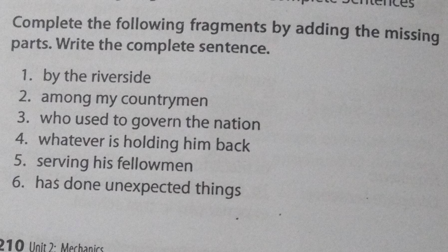 nces 
Complete the following fragments by adding the missing 
parts. Write the complete sentence. 
1.by the riverside 
2. among my countrymen 
3. who used to govern the nation 
4. whatever is holding him back 
5. serving his fellowmen 
6. has done unexpected things 
210 Unit 2: Mechanics