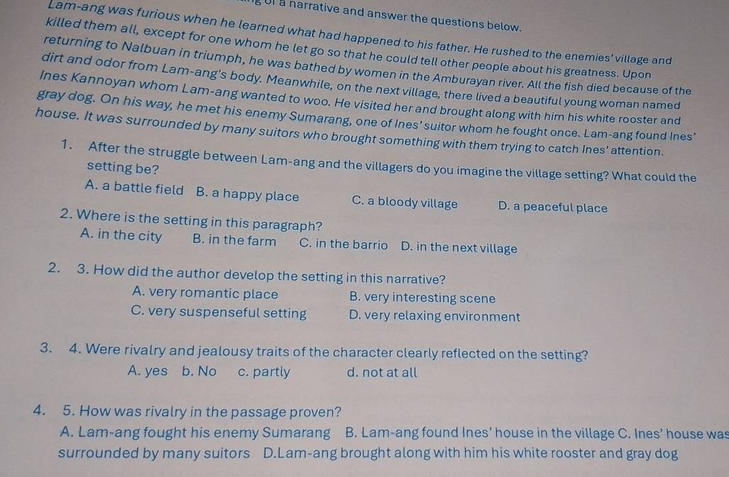 UI a narrative and answer the questions below.
Lam-ang was furious when he learned what had happened to his father. He rushed to the enemies' village and
killed them all, except for one whom he let go so that he could tell other people about his greatness. Upon
returning to Nalbuan in triumph, he was bathed by women in the Amburayan river. All the fish died because of the
dirt and odor from Lam-ang's body. Meanwhile, on the next village, there lived a beautiful young woman named
Ines Kannoyan whom Lam-ang wanted to woo. He visited her and brought along with him his white rooster and
gray dog. On his way, he met his enemy Sumarang, one of Ines' suitor whom he fought once. Lam-ang found Ines'
house. It was surrounded by many suitors who brought something with them trying to catch Ines’ attention.
1. After the struggle between Lam-ang and the villagers do you imagine the village setting? What could the
setting be?
A. a battle field B. a happy place C. a bloody village D. a peaceful place
2. Where is the setting in this paragraph?
A. in the city B. in the farm C. in the barrio D. in the next village
2. 3. How did the author develop the setting in this narrative?
A. very romantic place B. very interesting scene
C. very suspenseful setting D. very relaxing environment
3. 4. Were rivalry and jealousy traits of the character clearly reflected on the setting?
A. yes b. No c. partly d. not at all
4. 5. How was rivalry in the passage proven?
A. Lam-ang fought his enemy Sumarang B. Lam-ang found Ines’ house in the village C. Ines’ house was
surrounded by many suitors D.Lam-ang brought along with him his white rooster and gray dog