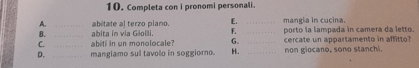 Completa con i pronomi personali. 
E. 
A. _abitate al terzo piano. _mangia in cucina. 
F. 
B. _abita in via Giolli. _porto la lampada in camera da letto. 
G. 
C. _abiti in un monolocale? _cercate un appartamento in affitto? 
D. _mangiamo sul tavolo in soggiorno. H. _non giocano, sono stanchi.