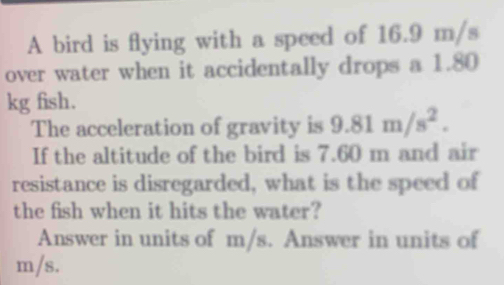 A bird is flying with a speed of 16.9 m/s
over water when it accidentally drops a 1.80
kg fish. 
The acceleration of gravity is 9.81m/s^2. 
If the altitude of the bird is 7.60 m and air 
resistance is disregarded, what is the speed of 
the fish when it hits the water? 
Answer in units of m/s. Answer in units of
m/s.