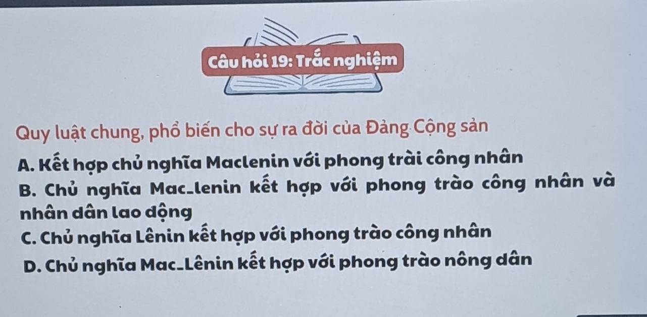 Câu hỏi 19: Trắc nghiệm
Quy luật chung, phổ biến cho sự ra đời của Đảng Cộng sản
A. Kết hợp chủ nghĩa Maclenin với phong trài công nhân
B. Chủ nghĩa Mac_lenin kết hợp với phong trào công nhân và
nhân dân lao dộng
C. Chủ nghĩa Lênin kết hợp với phong trào công nhân
D. Chủ nghĩa Mac_Lênin kết hợp với phong trào nông dân