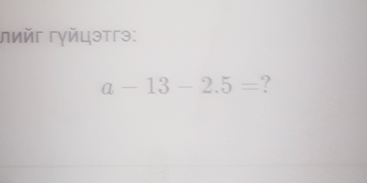 лийг гγйцэтгэ:
a-13-2.5= ?