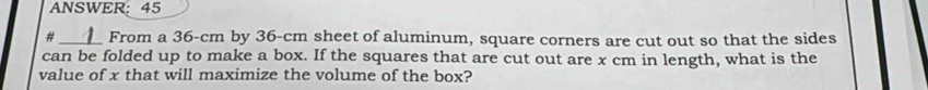 ANSWER:45 
#_ _ From a 36-cm by 36-cm sheet of aluminum, square corners are cut out so that the sides 
can be folded up to make a box. If the squares that are cut out are x cm in length, what is the 
value of x that will maximize the volume of the box?