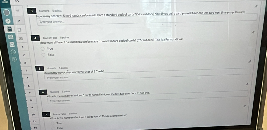 Numeric 5 points
How many different 5 card hands can be made from a standard deck of cards? (52 card deck) hint: If you pull a card you will have one less card next time you pull a card.
Type your answer...
4 True or False 5 points
How many different 5 card hands can be made from a standard deck of cards? (52 card deck) This is a Permutations?
1 True
2 False
3
5 Numeric 5 points
4
How many ways cad you arragne 1 set of 5 Cards?
5 Type your answer....
6
7 6 Numeric 5 points
What is the number of unique 5 cards hands? hint; use the last two questions to find this.
Type your answer...
9
10 7 True or False 5 points
What is the number of unique 5 cards hands? This is a combination?
11 True
12 False