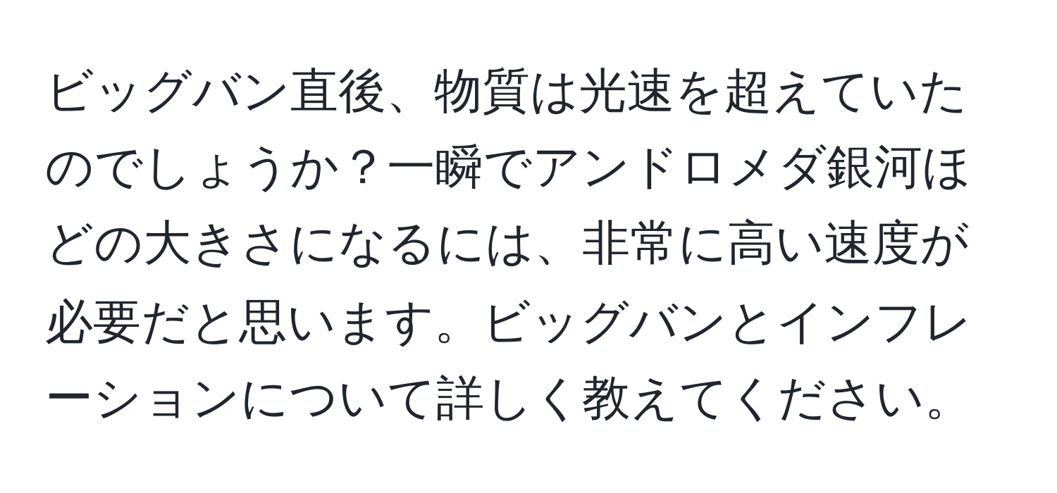 ビッグバン直後、物質は光速を超えていたのでしょうか？一瞬でアンドロメダ銀河ほどの大きさになるには、非常に高い速度が必要だと思います。ビッグバンとインフレーションについて詳しく教えてください。