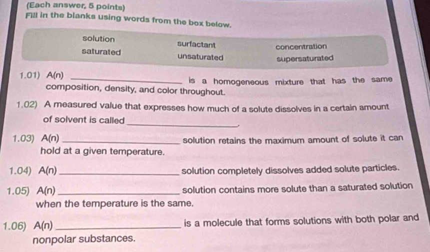 (Each answer, 5 points)
Fill in the blanks using words from the box below.
solution surfactant
concentration
saturated unsaturated
supersaturated
1.01) A(n)
_is a homogeneous mixture that has the same
composition, density, and color throughout.
1.02) A measured value that expresses how much of a solute dissolves in a certain amount
of solvent is called
_
1.03) A(n) _solution retains the maximum amount of solute it can
hold at a given temperature.
1.04) A(n) _solution completely dissolves added solute particles.
1.05) A(n) _ solution contains more solute than a saturated solution
when the temperature is the same.
1.06) A(n) _is a molecule that forms solutions with both polar and
nonpolar substances.