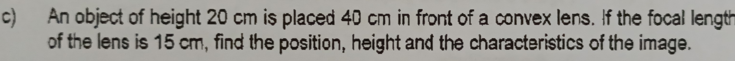 An object of height 20 cm is placed 40 cm in front of a convex lens. If the focal length 
of the lens is 15 cm, find the position, height and the characteristics of the image.