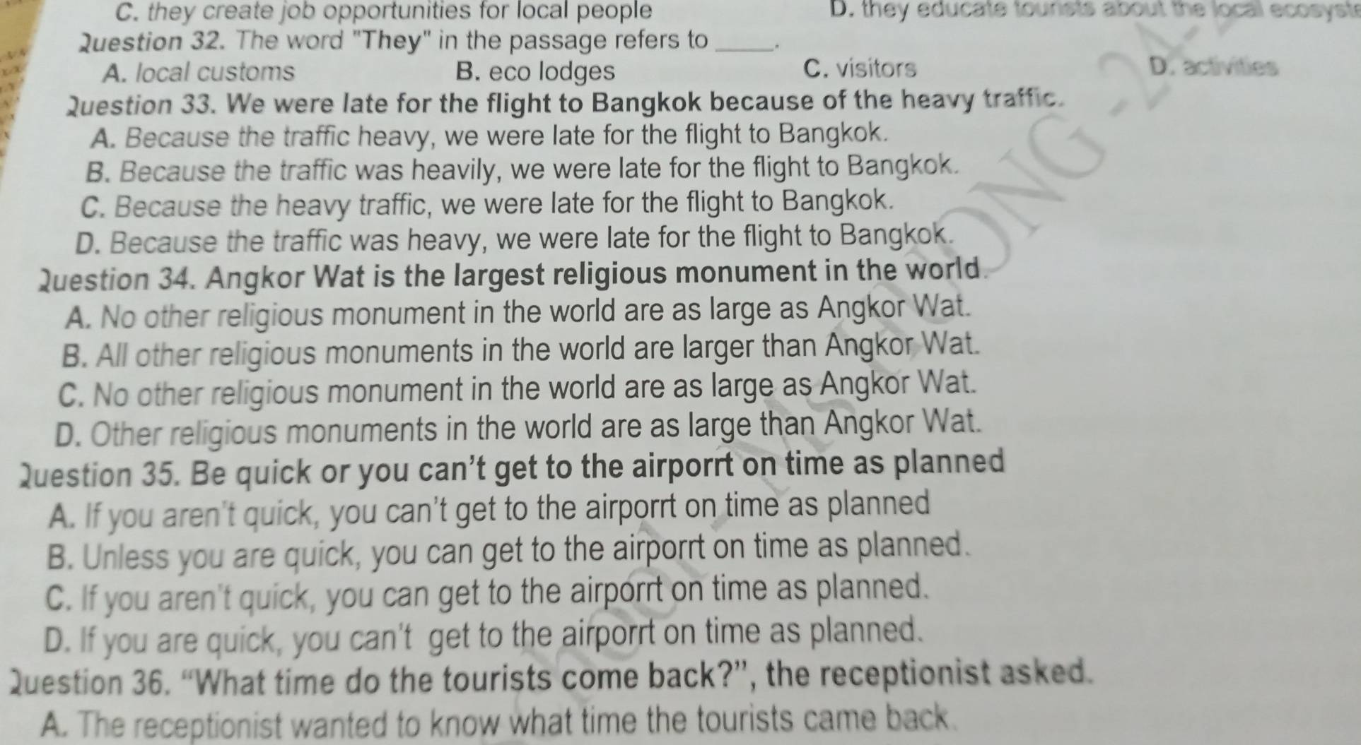 C. they create job opportunities for local people D. they educate tounsts about the local ecosyste
Question 32. The word "They" in the passage refers to _.
A. local customs B. eco lodges C. visitors
D. activities
Question 33. We were late for the flight to Bangkok because of the heavy traffic.
A. Because the traffic heavy, we were late for the flight to Bangkok.
B. Because the traffic was heavily, we were late for the flight to Bangkok.
C. Because the heavy traffic, we were late for the flight to Bangkok.
D. Because the traffic was heavy, we were late for the flight to Bangkok.
Question 34. Angkor Wat is the largest religious monument in the world.
A. No other religious monument in the world are as large as Angkor Wat.
B. All other religious monuments in the world are larger than Angkor Wat.
C. No other religious monument in the world are as large as Angkor Wat.
D. Other religious monuments in the world are as large than Angkor Wat.
Question 35. Be quick or you can't get to the airporrt on time as planned
A. If you aren't quick, you can't get to the airporrt on time as planned
B. Unless you are quick, you can get to the airporrt on time as planned.
C. If you aren't quick, you can get to the airporrt on time as planned.
D. If you are quick, you can't get to the airporrt on time as planned.
Question 36. “What time do the tourists come back?”, the receptionist asked.
A. The receptionist wanted to know what time the tourists came back.