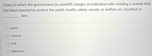 Cases in which the government (as plaintiff) charges an individual with violating a statute that
has been enacted to protect the public health, safety, morals, or welfare are classified as
_law.
public
criminal
civil
statutory