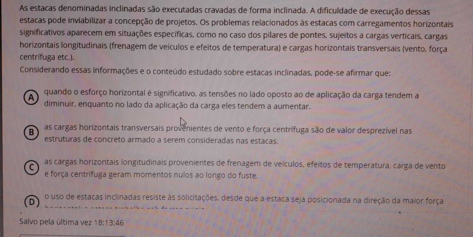 As estacas denominadas inclinadas são executadas cravadas de forma inclinada. A dificuldade de execução dessas
estacas pode inviabilizar a concepção de projetos. Os problemas relacionados às estacas com carregamentos horizontais
significativos aparecem em situações específicas, como no caso dos pilares de pontes, sujeitos a cargas verticais, cargas
horizontais longitudinais (frenagem de veículos e efeitos de temperatura) e cargas horizontais transversais (vento, força
centrífuga etc.).
Considerando essas informações e o conteúdo estudado sobre estacas inclinadas, pode-se afirmar que:
A
quando o esforço horizontal é significativo, as tensões no lado oposto ao de aplicação da carga tendem a
diminuir, enquanto no lado da aplicação da carga eles tendem a aumentar.
B as cargas horizontais transversais provenientes de vento e força centrífuga são de valor desprezível nas
estruturas de concreto armado a serem consideradas nas estacas.
C
as cargas horizontais longitudinais provenientes de frenagem de veículos, efeitos de temperatura, carga de vento
e força centrífuga geram momentos nulos ao longo do fuste.
o uso de estacas inclinadas resiste às solicitações, desde que a estaca seja posicionada na direção da maior força
Salvo pela última vez 8:13:46