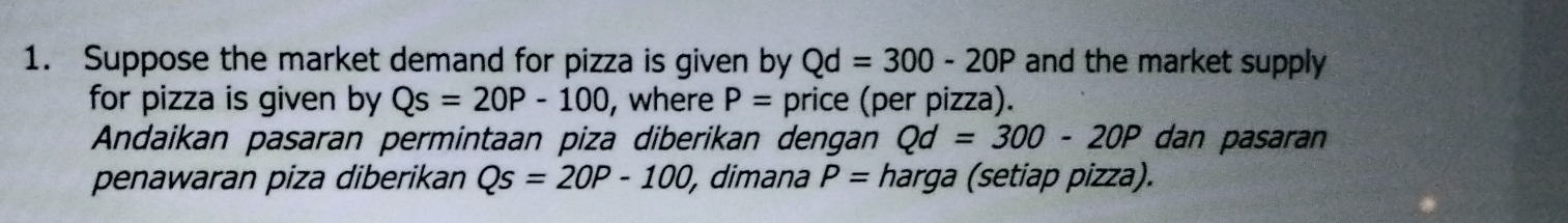 Suppose the market demand for pizza is given by Qd=300-20P and the market supply 
for pizza is given by Qs=20P-100 , where P= price (per pizza). 
Andaikan pasaran permintaan piza diberikan dengan Qd=300-20P dan pasaran 
penawaran piza diberikan Qs=20P-100 , dimana P= harga (setiap pizza).