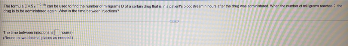 The formula D=5e^(-0.1h) can be used to find the number of milligrams D of a certain drug that is in a patient's bloodstream h hours after the drug was administered. When the number of milligrams reaches 2, the 
drug is to be administered again. What is the time between injections? 
The time between injections is □ hou ur(s). 
(Round to two decimal places as needed.)