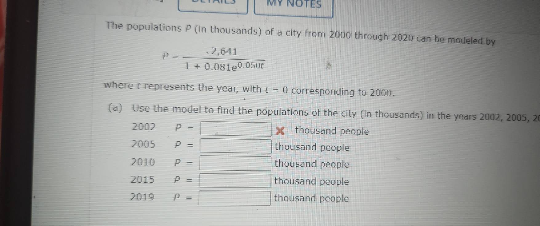 The populations P (in thousands) of a city from 2000 through 2020 can be modeled by
P= (.2,641)/1+0.081e^(0.050t) 
where t represents the year, with t=0 corresponding to 2000. 
(a) Use the model to find the populations of the city (in thousands) in the years 2002, 2005, 20
2002 P=□ thousand people
2005 P=□ thousand people 
2010 P=□ thousand people 
2015 P=□ thousand people 
2019 P=□ thousand people