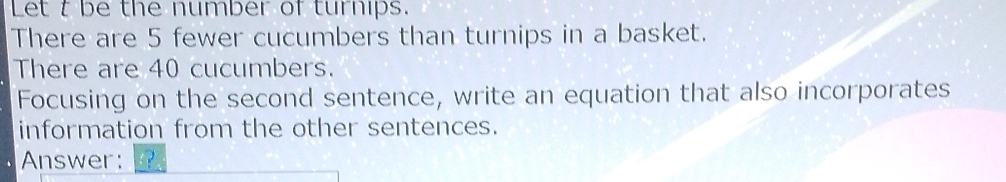 Let t be the number of turnips. 
There are 5 fewer cucumbers than turnips in a basket. 
There are 40 cucumbers. 
Focusing on the second sentence, write an equation that also incorporates 
information from the other sentences. 
Answer: